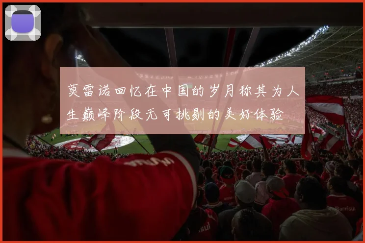 莫雷诺回忆在中国的岁月称其为人生巅峰阶段无可挑剔的美好体验