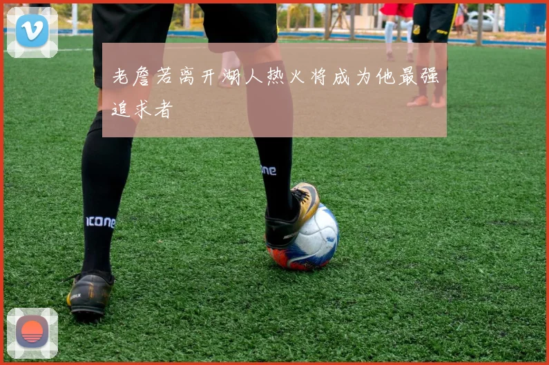 老詹若离开湖人热火将成为他最强追求者