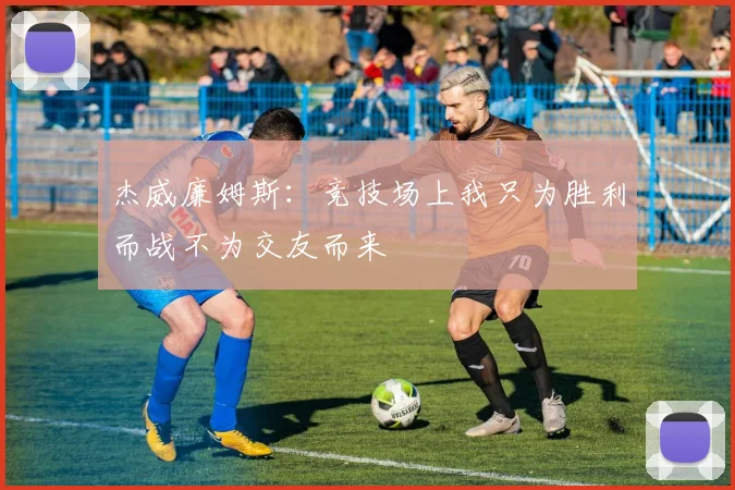 杰威廉姆斯：竞技场上我只为胜利而战不为交友而来