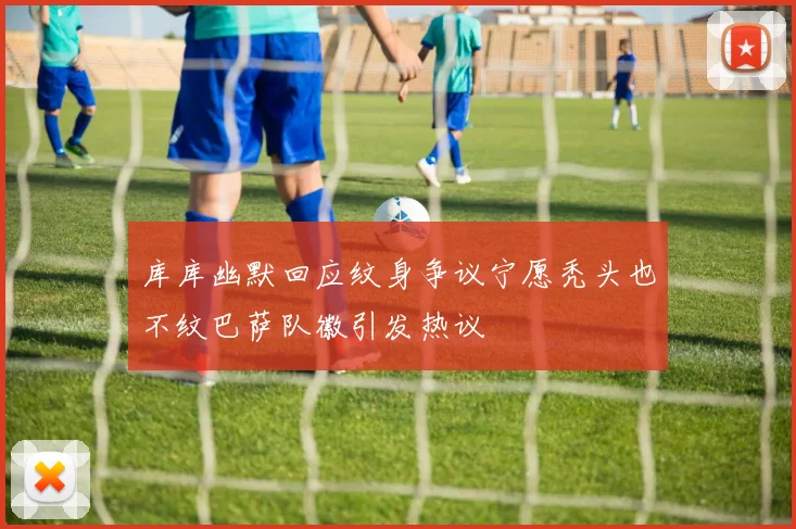 库库幽默回应纹身争议宁愿秃头也不纹巴萨队徽引发热议