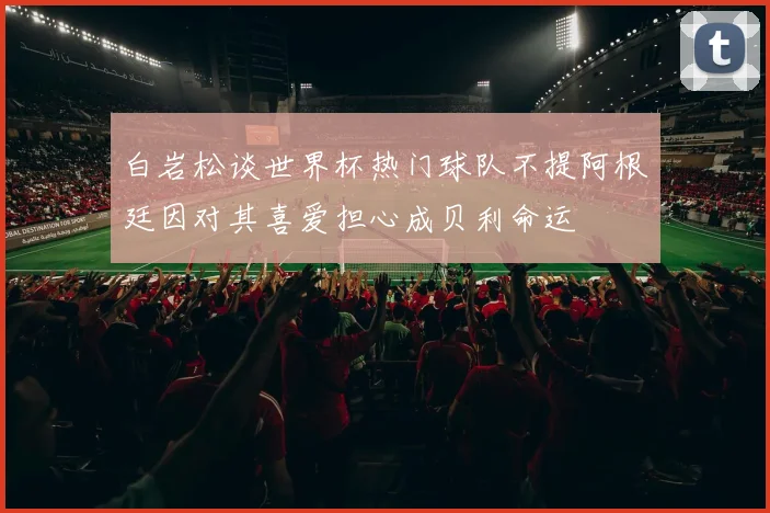 白岩松谈世界杯热门球队不提阿根廷因对其喜爱担心成贝利命运
