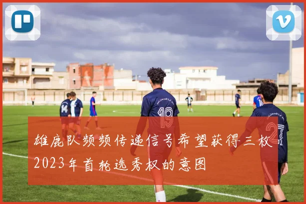 雄鹿队频频传递信号希望获得三枚2023年首轮选秀权的意图