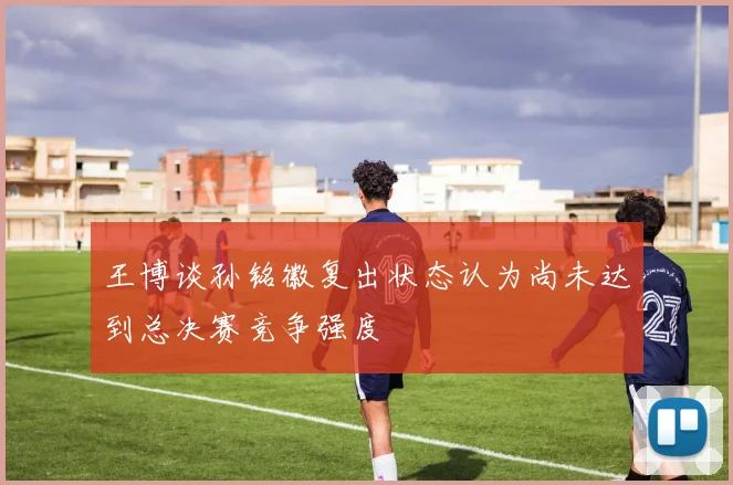 王博谈孙铭徽复出状态认为尚未达到总决赛竞争强度