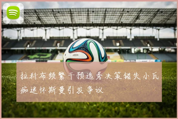 拉科布频繁干预选秀决策错失小瓦痴迷怀斯曼引发争议