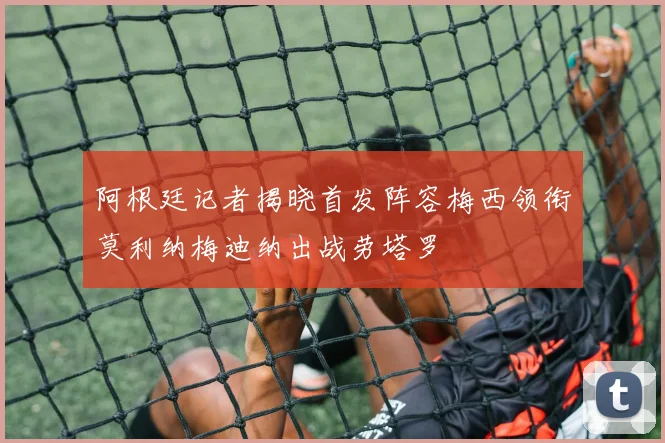 阿根廷记者揭晓首发阵容梅西领衔莫利纳梅迪纳出战劳塔罗