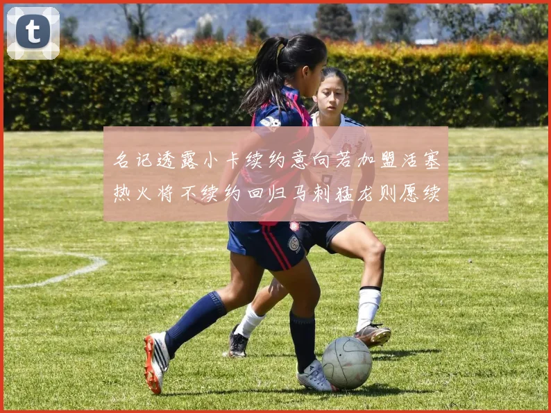名记透露小卡续约意向若加盟活塞热火将不续约回归马刺猛龙则愿续约