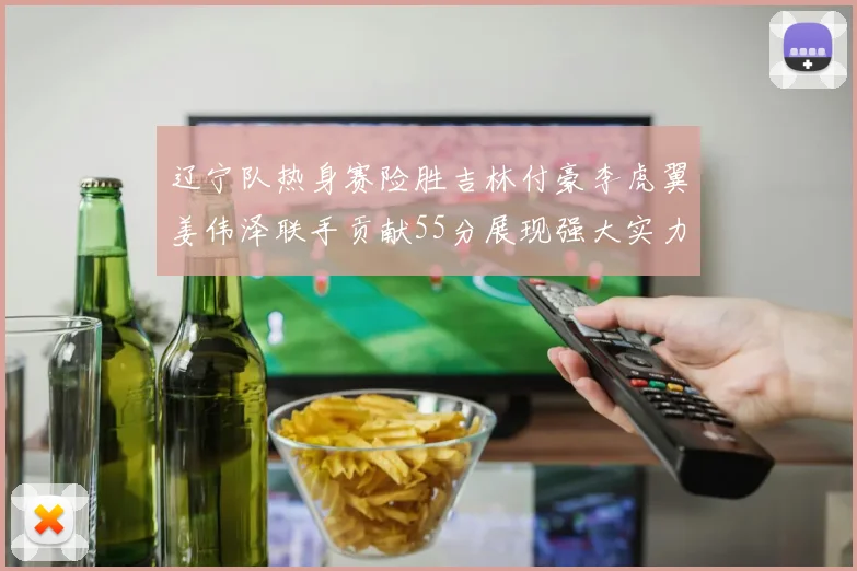 辽宁队热身赛险胜吉林付豪李虎翼姜伟泽联手贡献55分展现强大实力