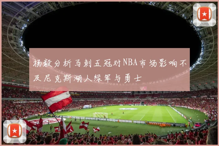 杨毅分析马刺五冠对NBA市场影响不及尼克斯湖人绿军与勇士