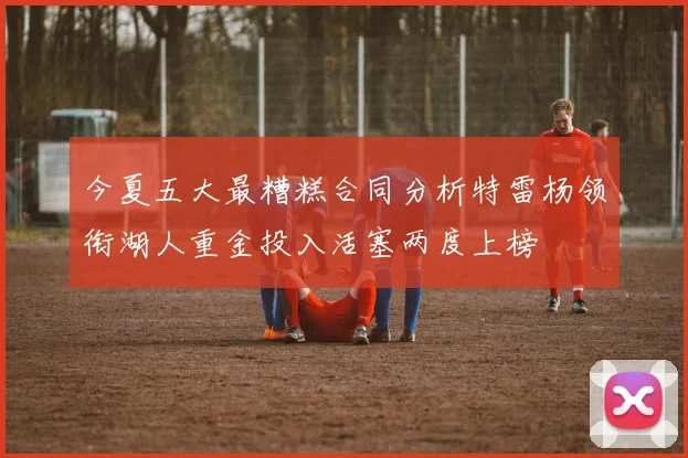 今夏五大最糟糕合同分析特雷杨领衔湖人重金投入活塞两度上榜