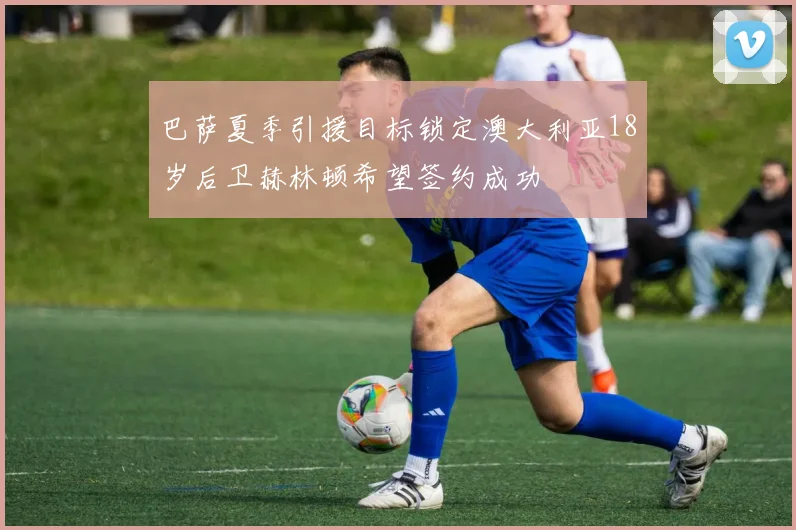 巴萨夏季引援目标锁定澳大利亚18岁后卫赫林顿希望签约成功